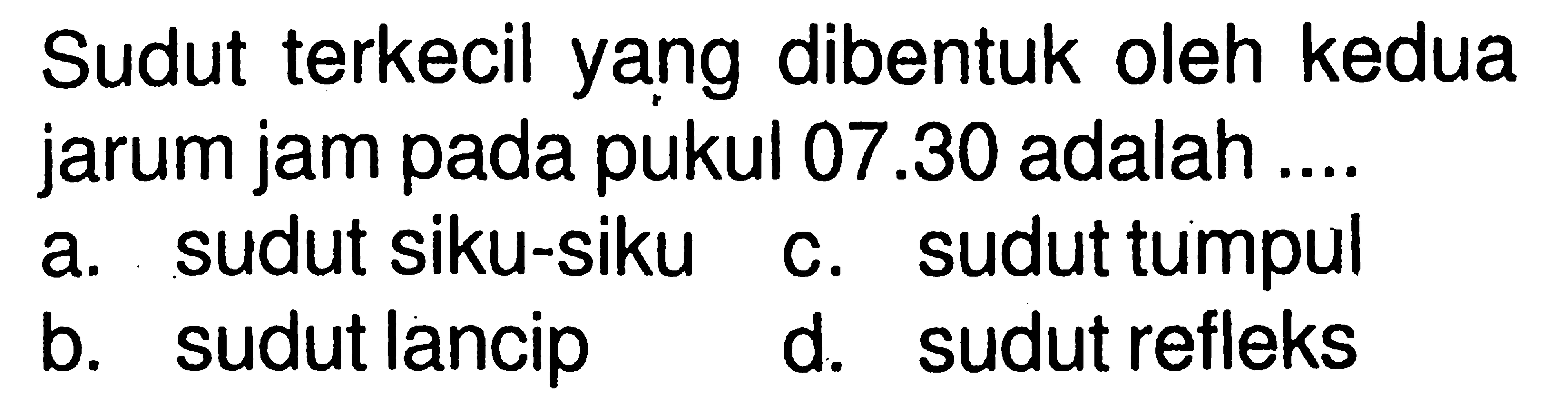 Sudut terkecil yang dibentuk oleh kedua jarum jam pada pukul  07.30 adalah .... a. sudut siku-siku b. sudut lancip c. sudut tumpul d. sudut refleks