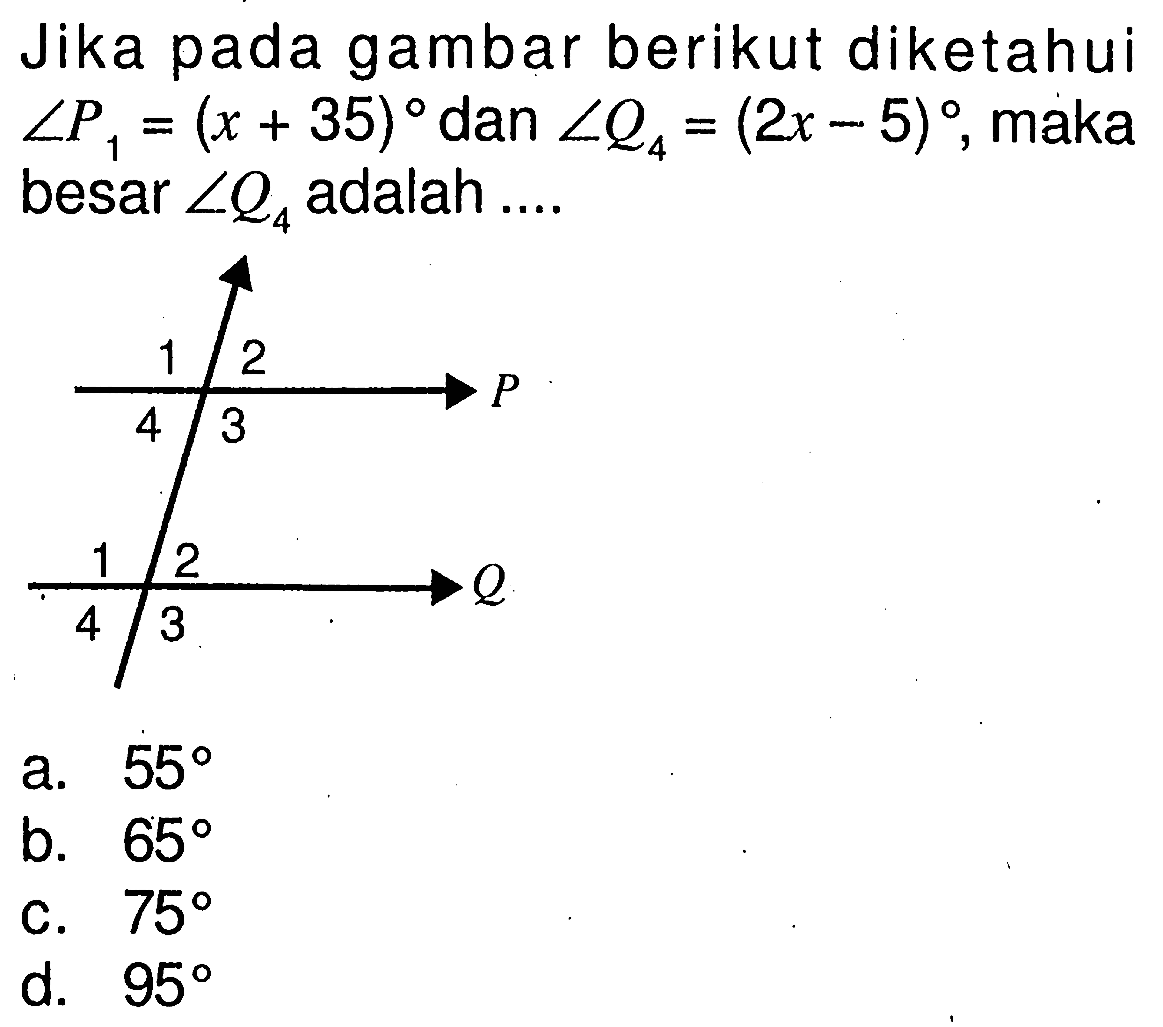 Jika pada gambar berikut diketahui sudut P1=(x+35) dan sudut Q4=(2x-5), maka besar sudut Q4 adalah .... 1 2 P 4 3 1 2 Q 4 3a. 55 b. 65 c. 75 d. 95