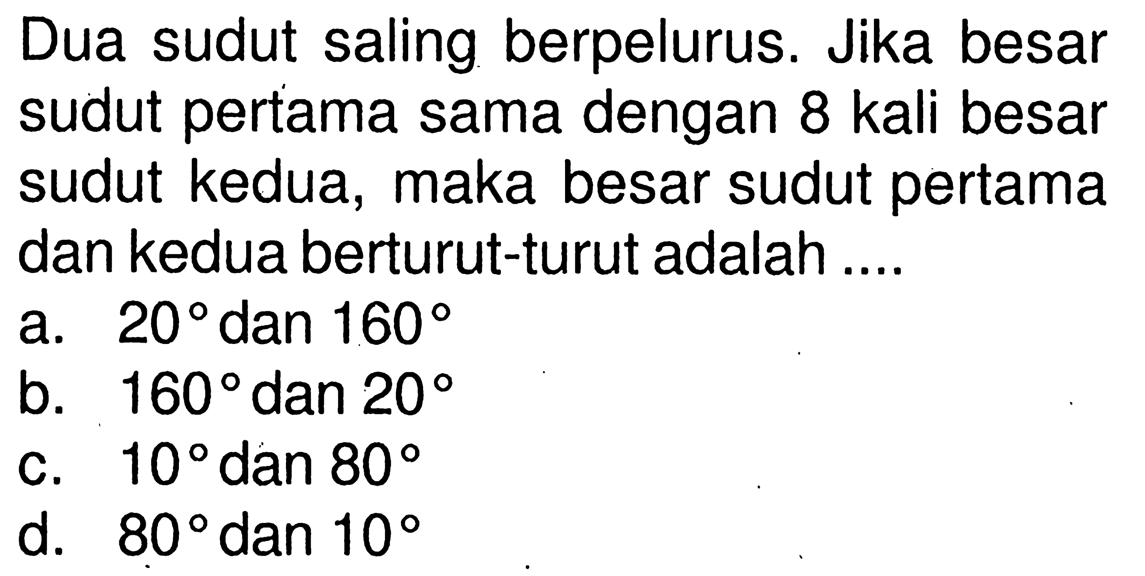 Dua sudut saling berpelurus. Jika besar sudut pertama sama dengan 8 kali besar sudut kedua, maka besar sudut pertama dan kedua berturut-turut adalah ....