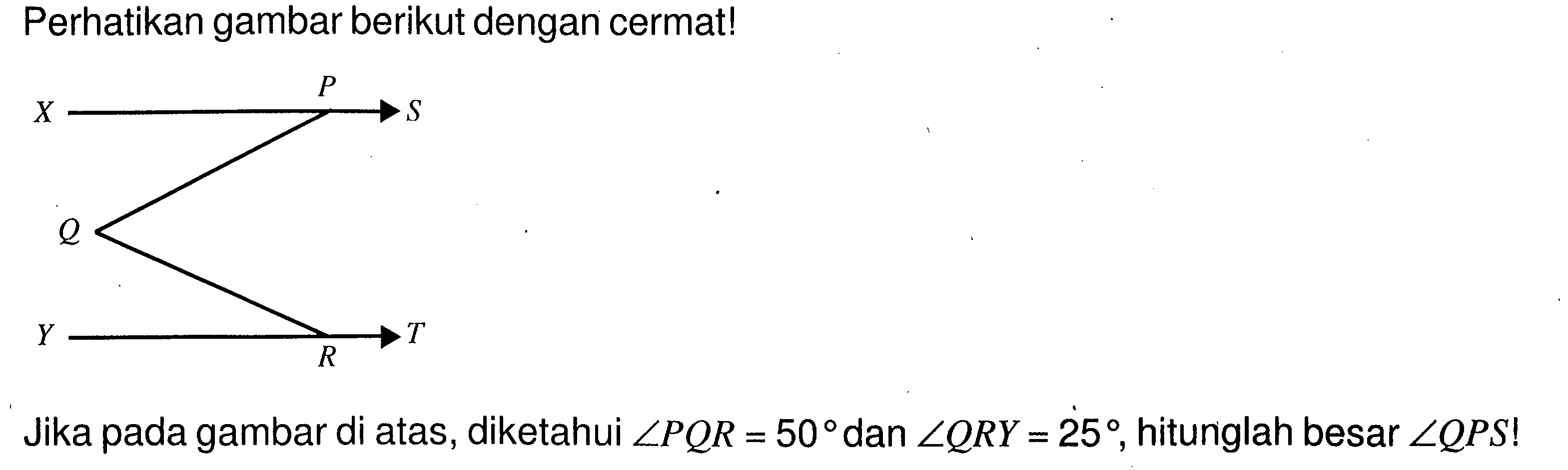 Perhatikan gambar berikut dengan cermat! X P S Q Y R T Jika pada gambar di atas, diketahui sudut PQR=50 dan sudut QRY=25, hitunglah besar sudut QPS!