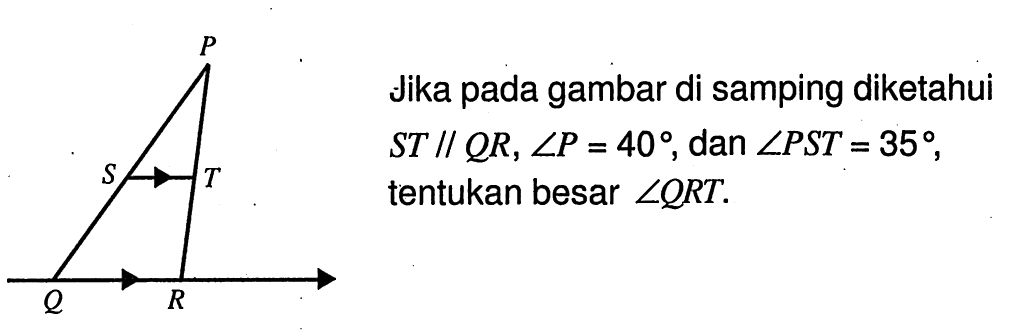 Jika pada gambar di samping diketahui  ST//QR, sudut P=40 , dan  sudut PST=35 , tentukan besar  sudut QRT . P S T Q R