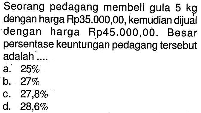 Seorang pedagang membeli gula  5 kg  dengan harga Rp35.000,00, kemudian dijual dengan harga Rp45.000,00. Besar persentase keuntungan pedagang tersebut adalah ....
