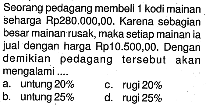 Seorang pedagang membeli 1 kodi mainan seharga Rp280.000,00. Karena sebagian besar mainan rusak, maka setiap mainan ia jual dengan harga Rp10.500,00. Dengan demikian pedagang tersebut akan mengalami ....