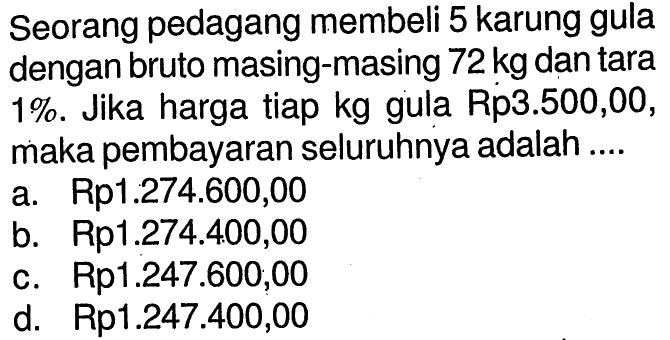 Seorang pedagang membeli 5 karung gula dengan bruto masing-masing 72 kg dan tara 1%. Jika harga tiap kg gula Rp3.500,00, maka pembayaran seluruhnya adalah ....