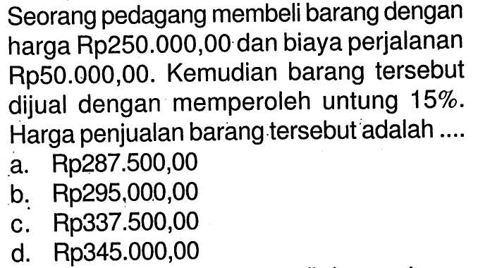 Seorang pedagang membeli barang dengan harga Rp250.000,00 dan biaya perjalanan Rp50.000,00. Kemudian barang tersebut dijual dengan memperoleh untung 15%. Harga penjualan barang tersebut adalah ....