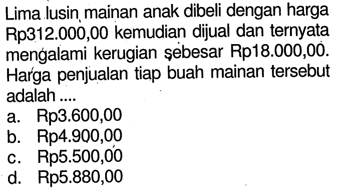 Lima lusin mainan anak dibeli dengan harga Rp312.000,00 kemudian dijual dan ternyata mengalami kerugian sebesar Rp18.000,00. Harga penjualan tiap buah mainan tersebut adalah ....