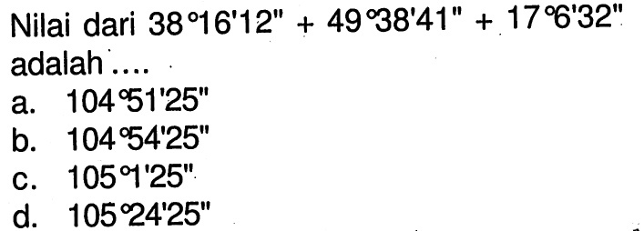 Nilai dari 38 16' 12''+49 38' 41''+17 6' 32'' adalah ....