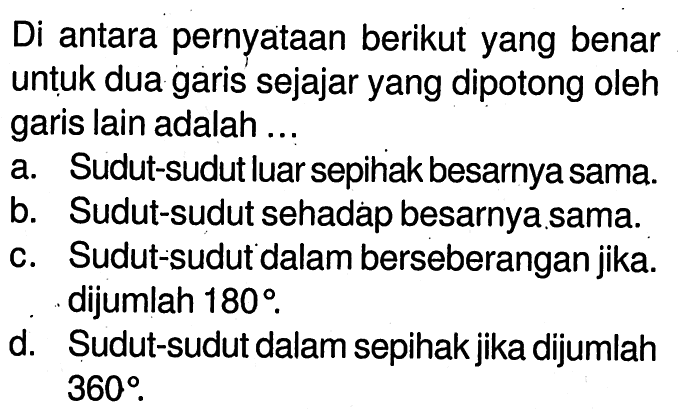 Di antara pernyataan berikut yang benar untuk dua garis sejajar yang dipotong oleh garis lain adalah ...a. Sudut-sudut luar sepihak besarnya sama.b. Sudut-sudut sehadap besarnya sama.c. Sudut-sudut dalam berseberangan jika. dijumlah  180 .d. Sudut-sudut dalam sepihak jika dijumlah  360 .