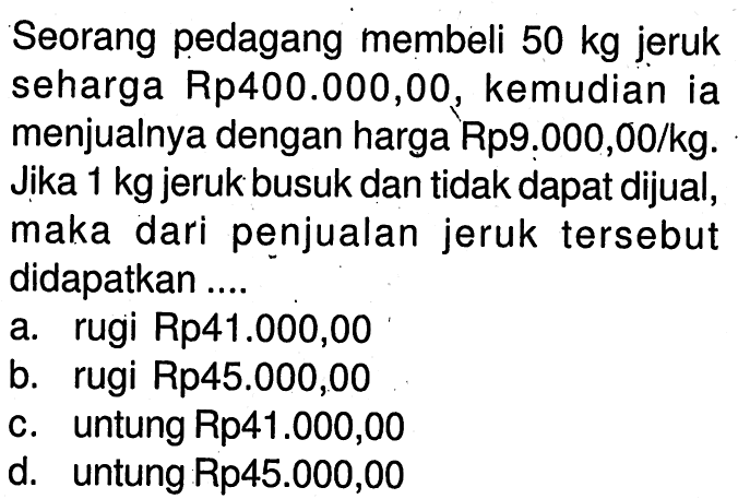 Seorang pedagang membeli  50 kg  jeruk seharga Rp400.000,00, kemudiania menjualnya dengan harga Rp9.000,00/kg. Jika  1 kg  jeruk busuk dan tidak dapat dijual, maka dari penjualan jeruk tersebut didapatkan ....