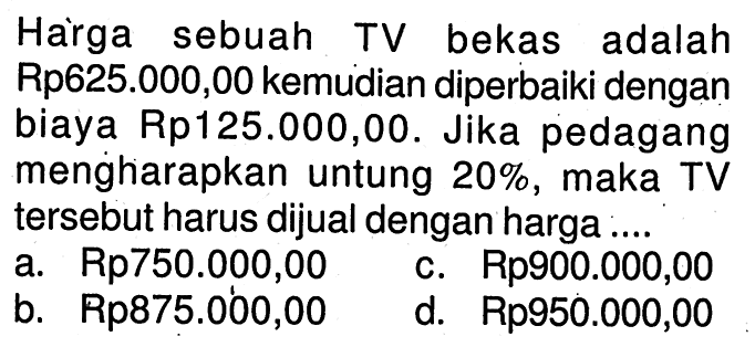 Harga sebuah TV bekas adalah Rp625.000,00 kemudian diperbaiki dengan biaya Rp125.000,00. Jika pedagang menghiarapkan untung  20%, maka TV tersebut harus dijual dengan harga ..... 