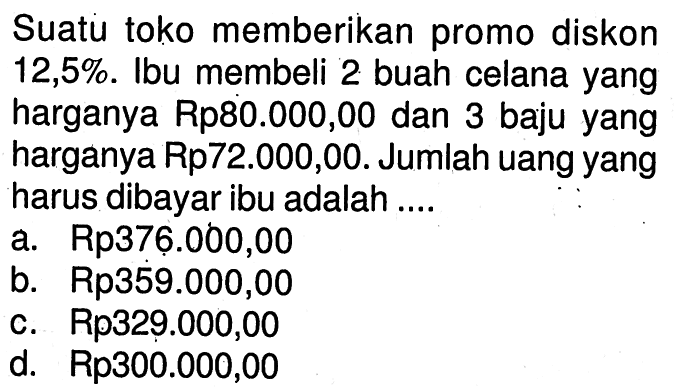 Suatu toko memberikan promo diskon 12,5%. Ibu membeli 2 buah celana yang harganya Rp80.000,00 dan 3 baju yang harganya Rp72.000,00. Jumlah uang yang harus dibayar ibu adalah ....