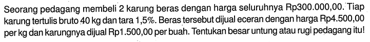 Seorang pedagang membeli 2 karung beras dengan harga seluruhnya Rp300.000,00. Tiap karung tertulis bruto  40 kg  dan tara  1,5%. Beras tersebut dijual eceran dengan harga Rp4.500,00 per kg dan karungnya dijual Rp1.500,00 per buah. Tentukan besar untung atau rugi pedagang itu!