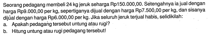 Seorang pedagang membeli 24 kg jeruk seharga Rp150.000,00. Setengahnya ia jual dengan harga Rp9.000,00 per kg, sepertiganya dijual dengan harga Rp7.500,00 per kg, dan sisanya dijùal dengan harga Rp6.000,00 per kg. Jika seluruh jeruk terjual habis, selidikilah:a. Apakah pedagańg tersebut untung atau rugi?b. Hitung untung atau rugi pedagang tersebut!