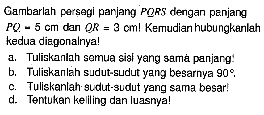 Gambarlah perșegi panjang  P Q R S  dengan panjang  P Q=5 cm  dan  Q R=3 cm !  Kemudian hubungkanlah kedua diagonalnya! a. Tuliskanlah semua sisi yang samá panjang! b. Tuliskanlah sudut-sudut yang besarnya  90. c. Tuliskanlah sudut-sudut yang sama besar! d. Tentukan keliling dan luasnya!