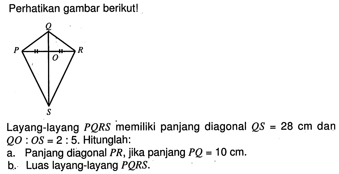 Perhatikan gambar berikut!Layang-layang PQRS memiliki panjang diagonal QS=28 cm dan QO:OS=2:5.  Hitunglah:a. Panjang diagonal PR, jika panjang PQ=10 cm.b. Luas layang-layang PQRS.