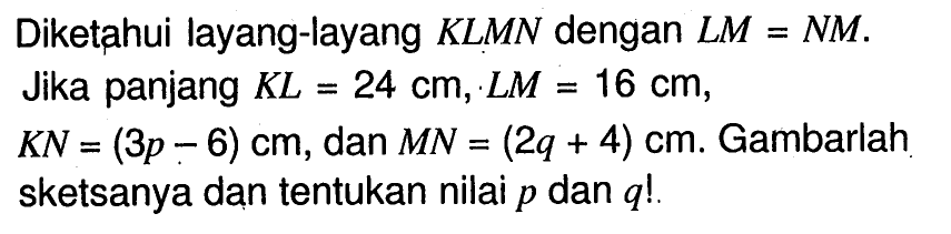 Diketahui layang-layang KLMN dengan LM=NM. Jika panjang KL=24 cm, LM=16 cm, KN=(3p-6) cm, dan MN=(2q+4) cm. Gambarlah sketsanya dan tentukan nilai p dan q!.