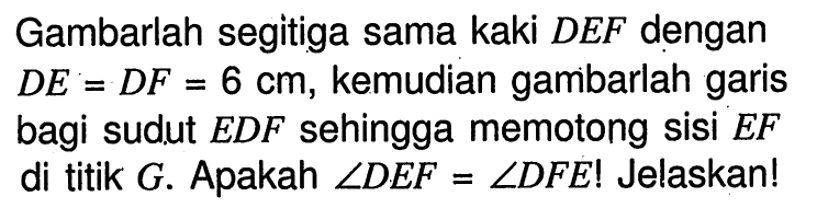 Gambarlah segitiga sama kaki DEF dengan DE=DF=6 cm, kemudian gambarlah garis bagi sudut EDF sehingga memotong sisi EF di titik G. Apakah sudut DEF=sudut DFE! Jelaskan!