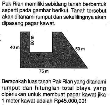 Pak Rian memiliki sebidang tanah berbentuk seperti pada gambar berikut. Tanah tersebut akan ditanami rumput dan sekelilingnya akan dipasang pagar kawat. Berapakah luas tanah Pak Rian yang ditanami rumput dan hitunglah total biaya yang diperlukan untuk membuat pagar kawat jika 1 meter kawat adalah Rp45.000,00! 