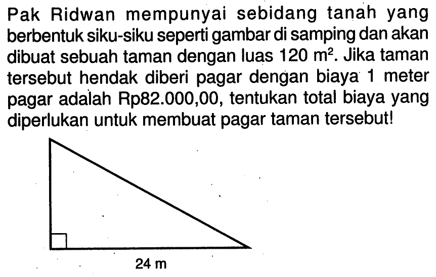 Pak Ridwan mempunyai sebidang tanah yang berbentuk siku-siku seperti gambar di samping dan akan dibuat sebuah taman dengan luas 120 m^2. Jika taman tersebut hendak diberi pagar dengan biaya 1 meter pagar adalah Rp82.000,00, tentukan total biaya yang diperlukan untuk membuat pagar taman tersebut! 24 m