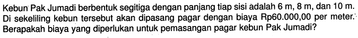 Kebun Pak Jumadi berbentuk segitiga dengan panjang tiap sisi adalah  6 m, 8 m , dan  10 m . Di sekeliling kebun tersebut akan dipasang pagar dengan biaya Rp60.000,00 per meter. Berapakah biaya yang diperlukan untuk pemasangan pagar kebun Pak Jumadi?