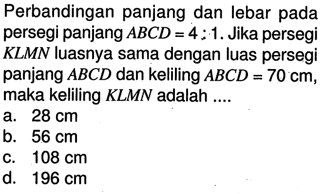 Perbandingan panjang dan lebar pada persegi panjang  ABCD=4:1 . Jika persegi KLMN luasnya sama dengan luas persegi panjang  ABCD  dan keliling  ABCD=70 cm , maka keliling KLMN adalah ....