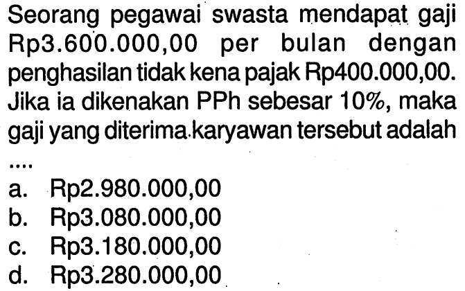 Seorang pegawai swasta mendapat gaji Rp3.600.000,00 per bulan dengan penghasilan tidak kena pajak Rp400.000,00. Jika ia dikenakan PPh sebesar 10%, maka gaji yang diterima.karyawan tersebut adalah