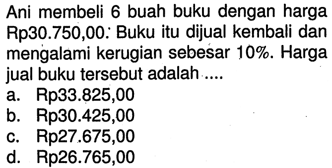 Ani membeli 6 buah buku dengan harga Rp30.750,00: Buku itu dijual kembali dan mengalami kerugian sebesar  10% . Harga jual buku tersebut adalah ....a. Rp33.825,00b. Rp30.425,00c.  Rp 27.675,00 d. Rp26.765,00