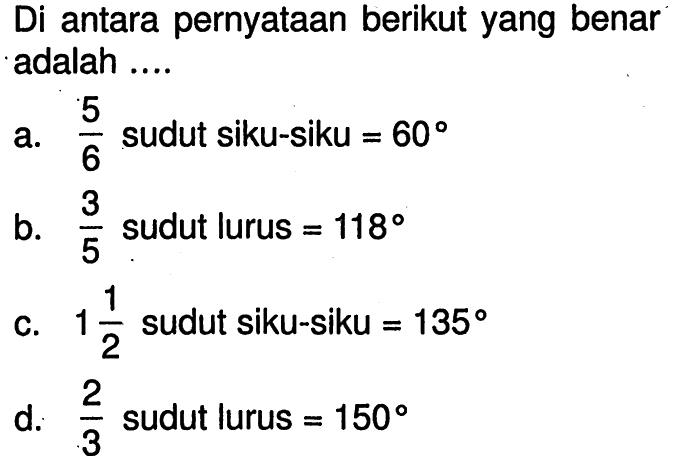 Di antara pernyataan berikut yang benar adalah ....a.  5/6  sudut siku-siku  =60 b.  3/5  sudut lurus  =118 c.  1 1/2  sudut siku-siku  =135 d.  2/3  sudut lurus  =150 