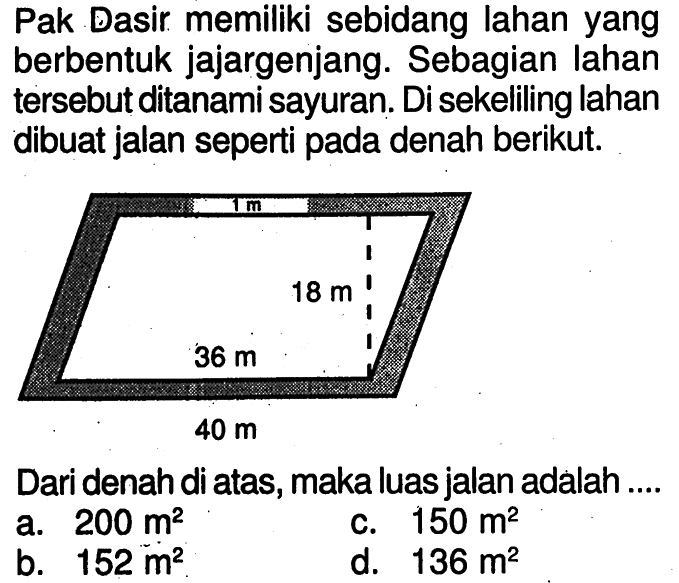 Pak Dasir memiliki sebidang lahan yang berbentuk jajargenjang. Sebagian lahan tersebut ditanami sayuran. Di sekeliling lahan dibuat jalan seperti pada denah berikut. 1 m 18 m 36 m 40 mDari denah di atas, maka luas jalan adalah ....