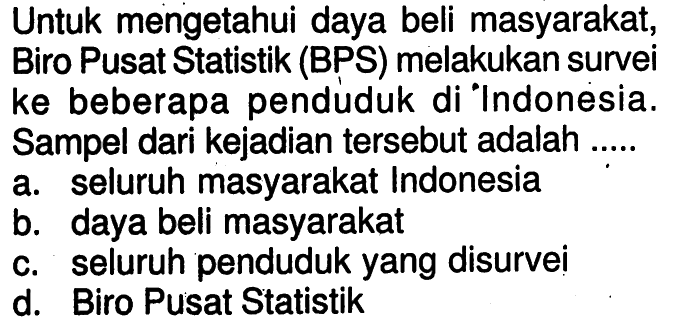 Untuk mengetahui daya beli masyarakat, Biro Pusat Statistik (BPS) melakukan survei ke beberapa penduduk di Indonesia. Sampel dari kejadian tersebut adalah ....a. seluruh masyarakat Indonesiab. daya beli masyarakatc. seluruh penduduk yang disurveid. Biro Pusat Statistik