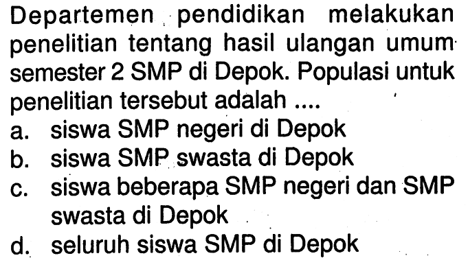 Departemen pendidikan melakukan penelitian tentang hasil ulangan umum semester 2 SMP di Depok. Populasi untuk penelitian tersebut adalah .... a. siswa SMP negeri di Depok b. siswa SMP swasta di Depok c. siswa beberapa SMP negeri dan SMP swasta di Depok d. seluruh siswa SMP di Depok