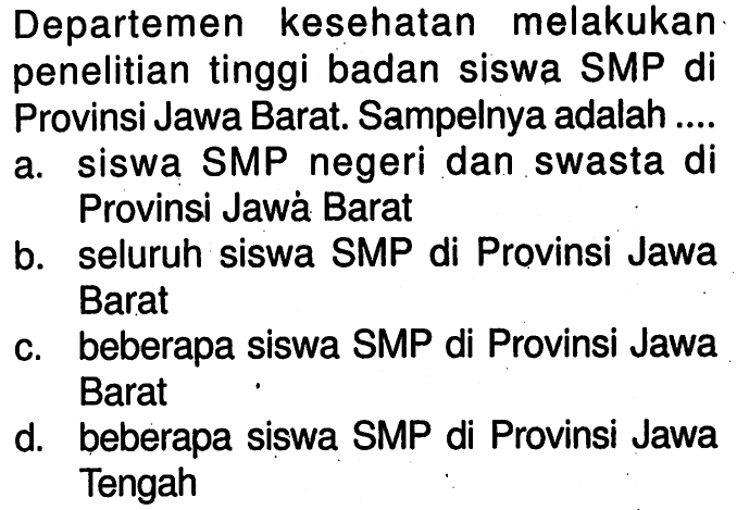 Departemen kesehatan melakukan penelitian tinggi badan siswa SMP di Provinsi Jawa Barat. Sampelnya adalah ....a. siswa SMP negeri dan swasta di Provinsi Jawá Baratb. seluruh siswa SMP di Provinsi Jawa Baratc. beberapa siswa SMP di Provinsi Jawa Baratd. beberapa siswa SMP di Provinsi Jawa Tengah