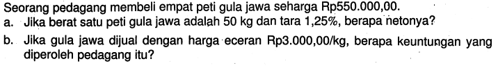 Seorang pedagang membeli empat peti gula jawa seharga Rp550.000,00.a. Jika berat satu peti gula jawa adalah 50 kg dan tara 1,25%, berapa netonya?b. Jika gula jawa dijual dengan harga eceran Rp3.000,00/kg, berapa keuntungan yang diperoleh pedagang itu?  