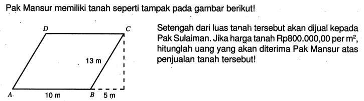 Pak Mansur memiliki tanah seperti tampak pada gambar berikut!D C 13 m A 10 m B 5 mSetengah dari luas tanah tersebut akan dijual kepada Pak Sulaiman. Jika harga tanah Rp800.000,00 per m^2, hitunglah uang yang akan diterima Pak Mansur atas penjualan tanah tersebut!