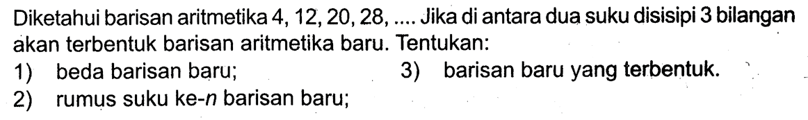 Diketahui barisan aritmetika  4,12,20,28, ... .  Jika di antara dua suku disisipi 3 bilangan akan terbentuk barisan aritmetika baru. Tentukan:1) beda barisan baru;3) barisan baru yang terbentuk.2) rumus suku ke-  n  barisan baru;