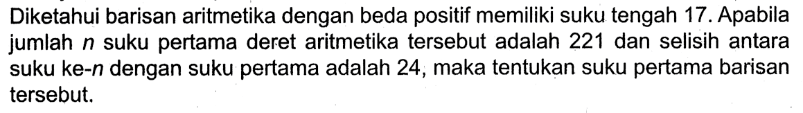 Diketahui barisan aritmetika dengan beda positif memiliki suku tengah 17 . Apabila jumlah  n  suku pertama deret aritmetika  tersebut adalah 221 dan selisih antara suku ke-n dengan suku pertama adalah 24, maka tentukan suku pertama barisan  tersebut.