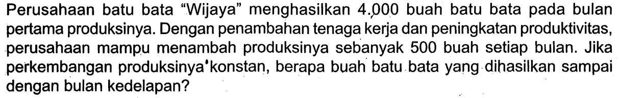 Perusahaan batu bata 'Wijaya' menghasilkan 4.000 buah batu bata pada bulan pertama produksinya. Dengan penambahan tenaga kerja dan peningkatan produktivitas, perusahaan mampu menambah produksinya sebanyak 500 buah setiap bulan. Jika perkembangan produksinya konstan, berapa buah batu bata yang dihasilkan sampai dengan bulan kedelapan?