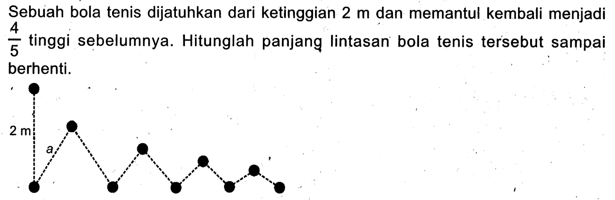 Sebuah bola tenis dijatuhkan dari ketinggian 2 m dan memantul kembali menjadi  4/5  tinggi sebelumnya. Hitunglah panjang lintasan bola tenis tersebut sampai berhenti.