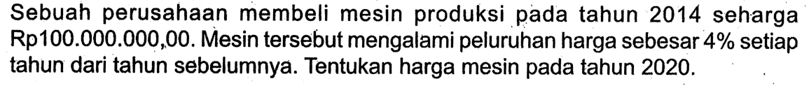 Sebuah perusahaan membeli mesin produksi pada tahun 2014 seharga Rp100.000 .000,00. Mesin tersebut mengalami peluruhan harga sebesar 4% setiap tahun dari tahun sebelumnya. Tentukan harga mesin pada tahun 2020.