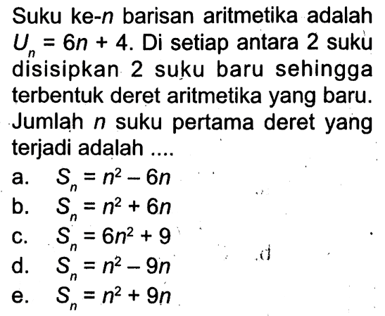 Suku ke-n  barisan aritmetika adalah  Un=6n+4 .  Di setiap antara 2 suku disisipkan 2 suku baru sehingga terbentuk deret aritmetika yang baru. Jumlah  n  suku pertama deret yang terjadi adalah ....