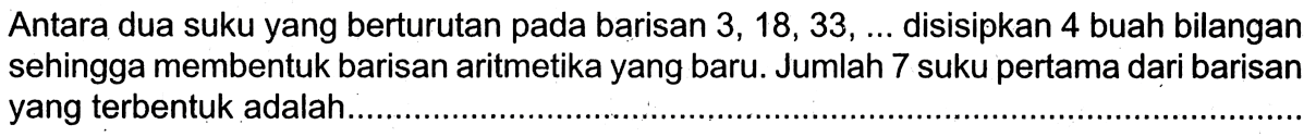 Antara dua suku yang berturutan pada barisan 3,18, 33, ....  disisipkan 4 buah bilangan sehingga membentuk barisan aritmetika yang baru. Jumlah 7 suku pertama dari barisan yang terbentuk adalah....