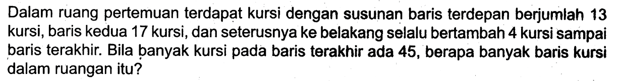 Dalam ruang pertemuan terdapat kursi dengan susunan baris terdepan berjumlah 13 kursi, baris kedua 17 kursi, dan seterusnya ke belakang selalu bertambah 4 kursi sampai baris terakhir. Bila banyak kursi pada baris terakhir ada 45 , berapa banyak baris kursi dalam ruangan itu?