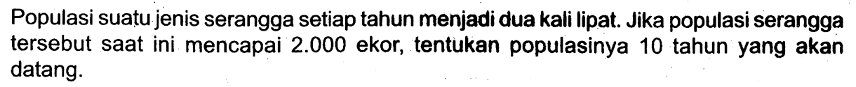 Populasi suatu jenis serangga setiap tahun menjadi dua kali lipat. Jika populasi serangga tersebut saat ini mencapai  2.000  ekor, tentukan populasinya 10 tahun yang akan datang.