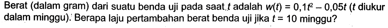 Berat (dalam gram) dari suatu benda uji pada saat  t  adalah  w(t)=0,1t^2-0,05t(t  diukur dalam minggu). Berapa laju pertambahan berat benda uji jika  t=10  minggu? 