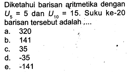 Diketahui barisan aritmetika dengan U5 = 5 dan U10 = 15. Suku ke-20 barisan tersebut adalah . . . . a. 320 b.141 c. 35 d. -35 e. -141