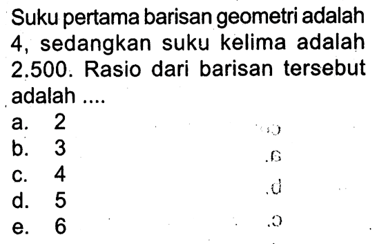 Suku pertama barisan geometri adalah 4, sedangkan suku kelima adalah 2.500. Rasio dari barisan tersebut adalah ....