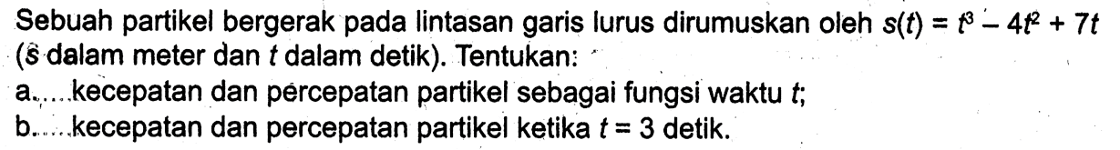 Sebuah partikel bergerak pada lintasan garis lurus dirumuskan oleh s(t)=t^3-4t^2+7t (s dalam meter dan t dalam detik). Tentukan:a. kecepatan dan percepatan partikel sebagai fungsi waktu t;b. kecepatan dan percepatan partikel ketika t=3 detik.