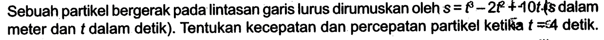 Sebuah partikel bergerak pada lintasan garis lurus dirumuskan oleh s=t^3-2t^2+10t, fs  dalam meter dan t dalam detik). Tentukan kecepatan dan percepatan partikel ketika t=4 detik.