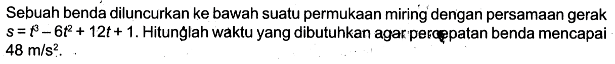 Sebuah benda diluncurkan ke bawah suatu permukaan miring dengan persamaan gerak  s=t^3-6t^2+12t+1 . Hitunglah waktu yang dibutuhkan agar percppatan benda mencapai  48 m/s^2 . 