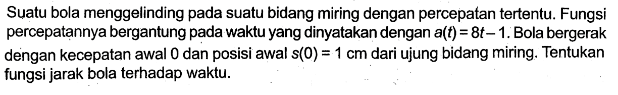 Suatu bola menggelinding pada suatu bidang miring dengan percepatan tertentu. Fungsi percepatannya bergantung pada waktu yang dinyatakan dengan a(t) = 8t - 1. Bola bergerak dengan kecepatan awal 0 dan posisi awal s(0) = 1 cm dari ujung bidang miring. Tentukan fungsi jarak bola terhadap waktu.